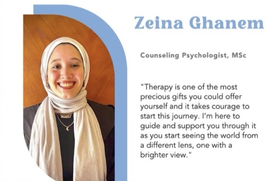 Zeina Ghanem, Counseling Psychologist, MSc, quote "Therapy is one of the most precious gifts you could offer yourself and it takes courage to start this journey. I'm here to guide and support you through it as you start seeing the world from a different lens, one with a brighter view."