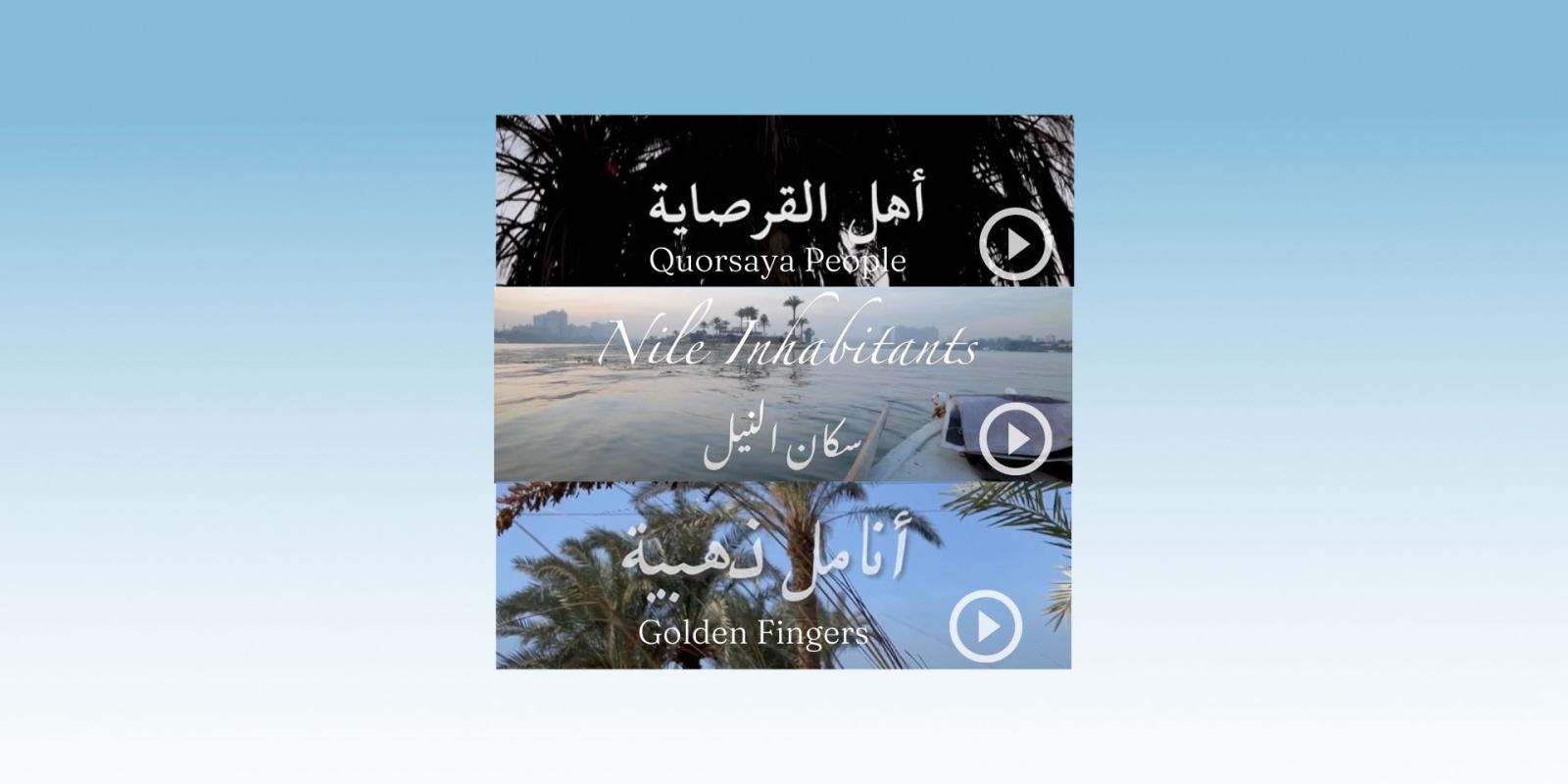 Screenshots from three documentary films on youtube. The top screenshot is a shot of branches of a date tree from beneath with the words "Quorsaya People" in Arabic and English. The middle photo is a screenshot of a video showing a shot of the nile from a small boat with a small island in the distance, with the words "Nile Inhabitants" in Arabic and English. The bottom image is a screenshot of a video of date trees from far away with the text "Golden Fingers" in Arabic in English, all with video play button